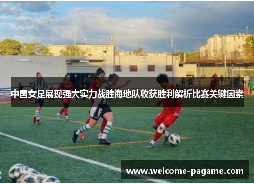 中国女足展现强大实力战胜海地队收获胜利解析比赛关键因素
