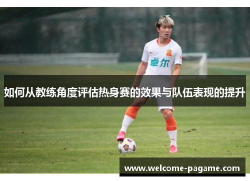 如何从教练角度评估热身赛的效果与队伍表现的提升