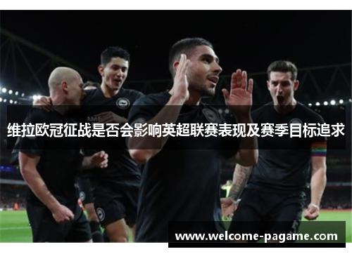 维拉欧冠征战是否会影响英超联赛表现及赛季目标追求