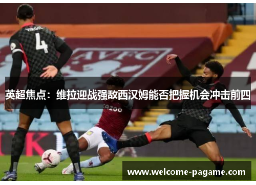英超焦点：维拉迎战强敌西汉姆能否把握机会冲击前四
