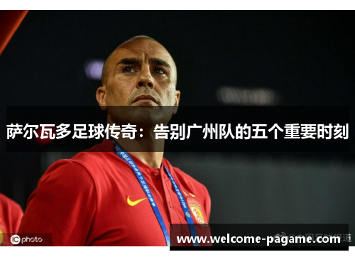 萨尔瓦多足球传奇：告别广州队的五个重要时刻