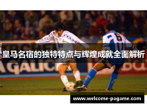 皇马名宿的独特特点与辉煌成就全面解析