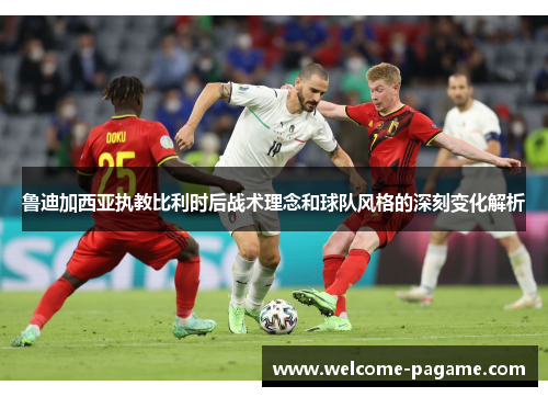 鲁迪加西亚执教比利时后战术理念和球队风格的深刻变化解析