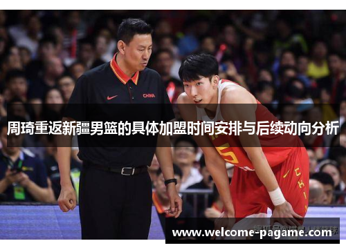 周琦重返新疆男篮的具体加盟时间安排与后续动向分析