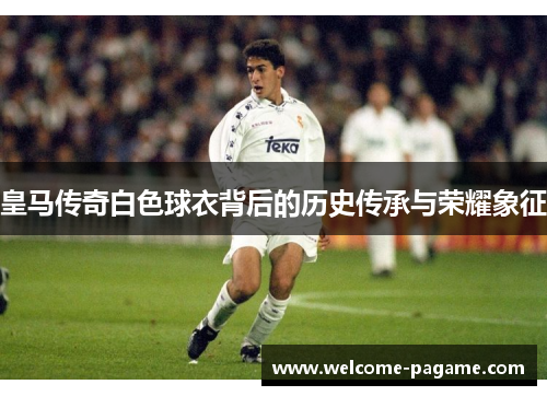 皇马传奇白色球衣背后的历史传承与荣耀象征