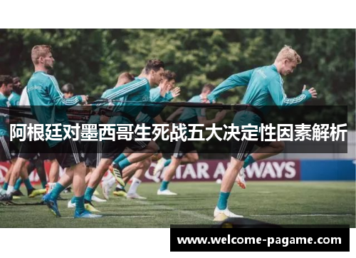 阿根廷对墨西哥生死战五大决定性因素解析