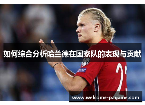 如何综合分析哈兰德在国家队的表现与贡献 如何综合分析哈兰德在国家队的表现与贡献