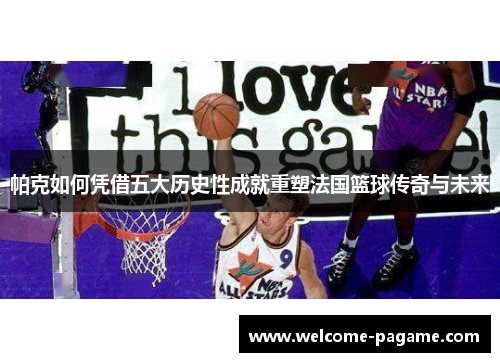 帕克如何凭借五大历史性成就重塑法国篮球传奇与未来