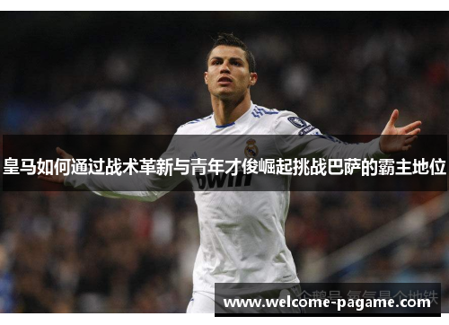 皇马如何通过战术革新与青年才俊崛起挑战巴萨的霸主地位