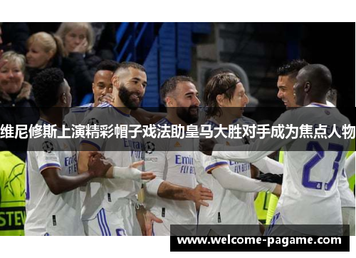 维尼修斯上演精彩帽子戏法助皇马大胜对手成为焦点人物