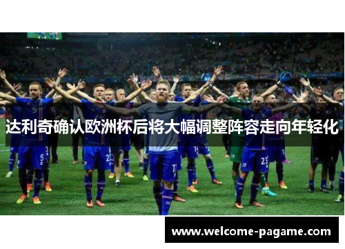 达利奇确认欧洲杯后将大幅调整阵容走向年轻化