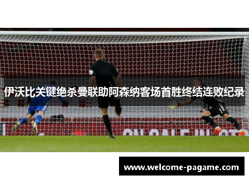 伊沃比关键绝杀曼联助阿森纳客场首胜终结连败纪录
